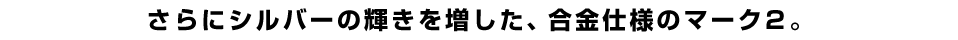 さらにシルバーの輝きを増した、合金仕様のマーク２。