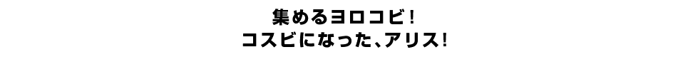 集めるヨロコビ！コスビになった、アリス！