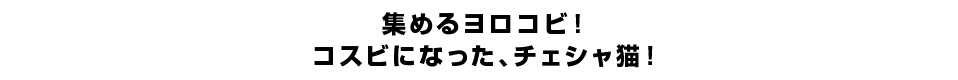 集めるヨロコビ！コスビになった、チェシャ猫！