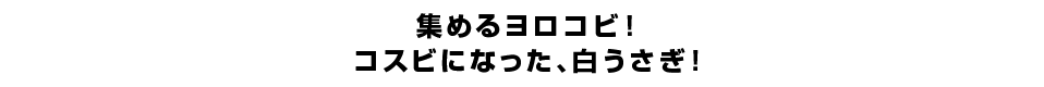 集めるヨロコビ！コスビになった、白うさぎ！