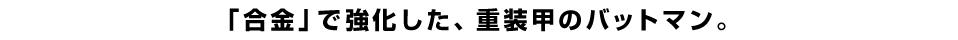 「合金」で強化した、重装甲のバットマン。