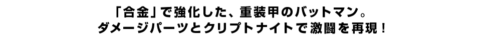 「合金」で強化した、重装甲のバットマン。ダメージパーツとクリプトナイトで激闘を再現！