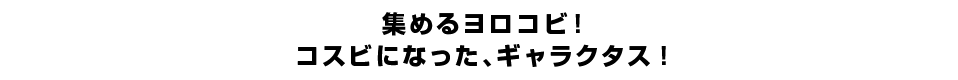集めるヨロコビ！コスビになった、ギャラクタス！