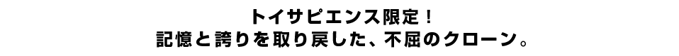 トイサピエンス限定！記憶と誇りを取り戻した、不屈のクローン。