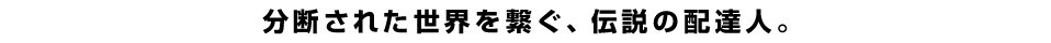 分断された世界を繋ぐ、伝説の配達人。