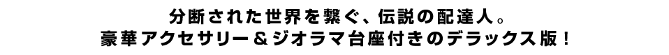 分断された世界を繋ぐ、伝説の配達人。豪華アクセサリー＆ジオラマ台座付きのデラックス版！