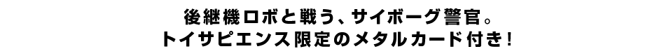 後継機ロボと戦う、サイボーグ警官。トイサピエンス限定のメタルカード付き！
