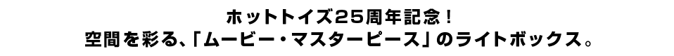 ホットトイズ25周年記念！空間を彩る、「ムービー・マスターピース」のライトボックス。