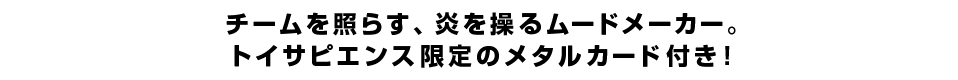 チームを照らす、炎を操るムードメーカー。トイサピエンス限定のメタルカード付き！
