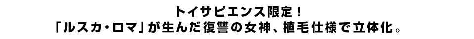トイサピエンス限定！「ルスカ・ロマ」が生んだ復讐の女神、植毛仕様で立体化。
