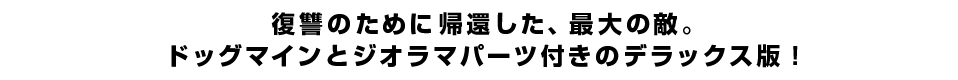 復讐のために帰還した、最大の敵。ドッグマインとジオラマパーツ付きのデラックス版！