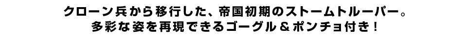 クローン兵から移行した、帝国初期のストームトルーパー。多彩な姿を再現できるゴーグル＆ポンチョ付き！
