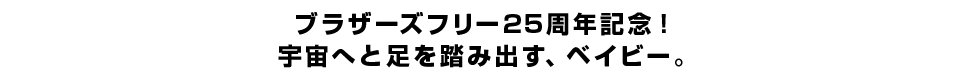 ブラザーズフリー25周年記念！宇宙へと足を踏み出す、ベイビー。