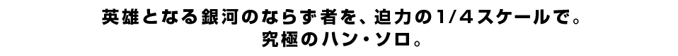 英雄となる銀河のならず者を、迫力の1/4スケールで。究極のハン・ソロ。