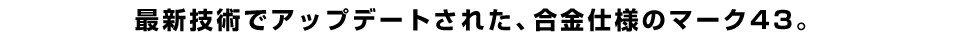 最新技術でアップデートされた、合金仕様のマーク43。