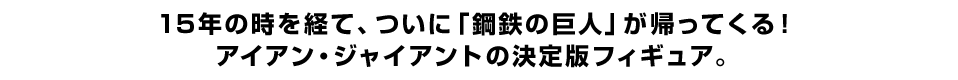 15年の時を経て、ついに「鋼鉄の巨人」が帰ってくる！ アイアン・ジャイアントの決定版フィギュア。