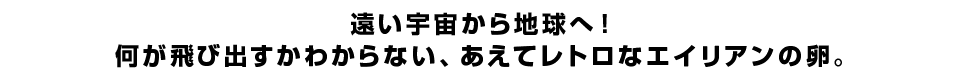 遠い宇宙から地球へ！何が飛び出すかわからない、あえてレトロなエイリアンの卵。