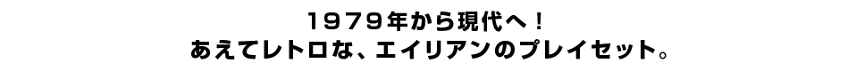 １９７９年から現代へ！あえてレトロな、エイリアンのプレイセット。