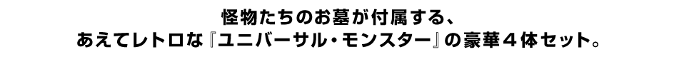 怪物たちのお墓が付属する、 あえてレトロな『ユニバーサル・モンスター』の豪華４体セット。
