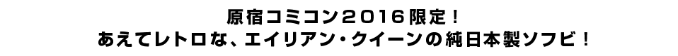 原宿コミコン２０１６限定！ あえてレトロな、エイリアン・クイーンの純日本製ソフビ！