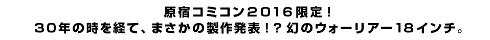 原宿コミコン２０１６限定！ ３０年の時を経て、まさかの製作発表！？幻のウォーリアー１８インチ。