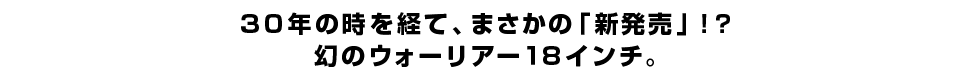 ３０年の時を経て、まさかの「新発売」！？ 幻のウォーリアー１８インチ。