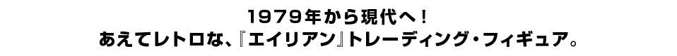 １９７９年から現代へ！ あえてレトロな、『エイリアン』トレーディング・フィギュア。