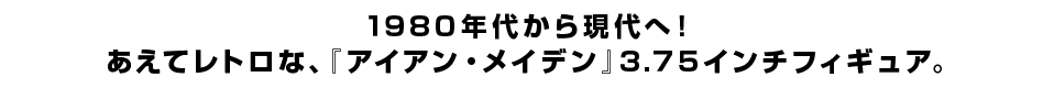 １９８０年代から現代へ！ あえてレトロな、『アイアン・メイデン』３.７５インチフィギュア。