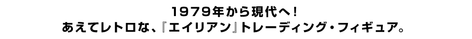 １９７９年から現代へ！ あえてレトロな、『エイリアン』トレーディング・フィギュア。