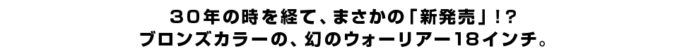 30年の時を経て、まさかの「新発売」！？ブロンズカラーの、幻のウォーリアー18インチ。