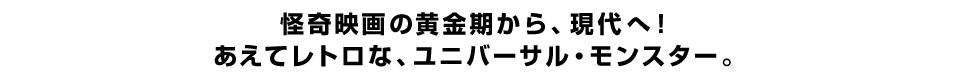 怪奇映画の黄金期から、現代へ！あえてレトロな、ユニバーサル・モンスター。