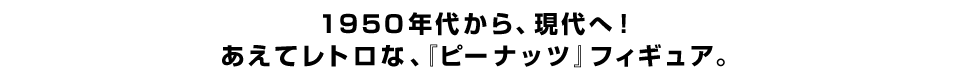 １９５０年代から、現代へ！あえてレトロな、『ピーナッツ』フィギュア。