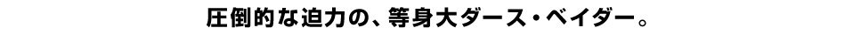 圧倒的な迫力の、等身大ダース・ベイダー。
