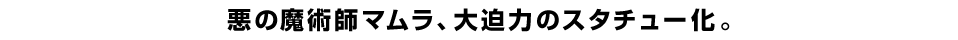 悪の魔術師マムラ、大迫力のスタチュー化。