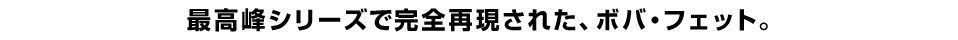 最高峰シリーズで完全再現された、ボバ・フェット。