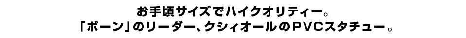 お手頃サイズでハイクオリティー。 「ボーン」のリーダー、クシィオールのＰＶＣスタチュー。