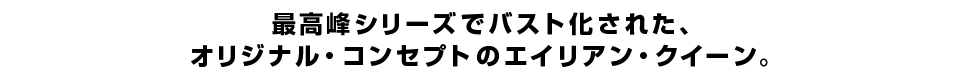 最高峰シリーズでバスト化された、オリジナル・コンセプトのエイリアン・クイーン。