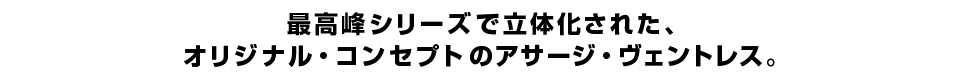 最高峰シリーズで立体化された、オリジナル・コンセプトのアサージ・ヴェントレス。