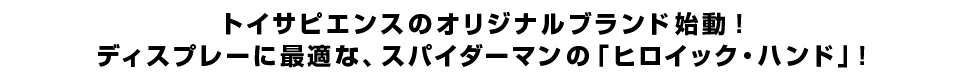 トイサピエンスのオリジナルブランド始動！<br  />ディスプレーに最適な、スパイダーマンの「ヒロイック・ハンド」！