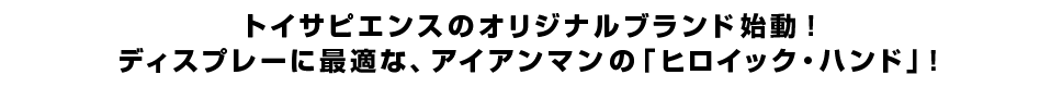 トイサピエンスのオリジナルブランド始動！<br  />ディスプレーに最適な、アイアンマンの「ヒロイック・ハンド」！