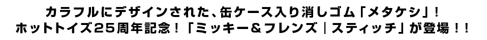 カラフルにデザインされた、缶ケース入り消しゴム「メタケシ」！ホットトイズ25周年記念！「ミッキー＆フレンズ｜スティッチ」が登場！！