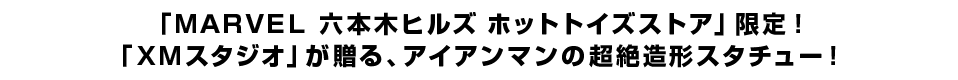 「ＭＡＲＶＥＬ 六本木ヒルズ ホットトイズストア」限定！ 「ＸＭスタジオ」が贈る、アイアンマンの超絶造形スタチュー！