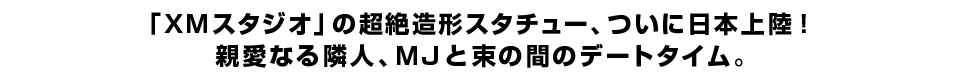 「ＸＭスタジオ」の超絶造形スタチュー、ついに日本上陸！ 親愛なる隣人、ＭＪと束の間のデートタイム。