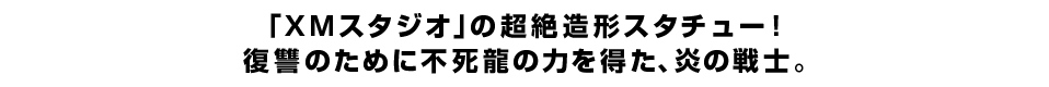 「ＸＭスタジオ」の超絶造形スタチュー！ 復讐のために不死龍の力を得た、炎の戦士。