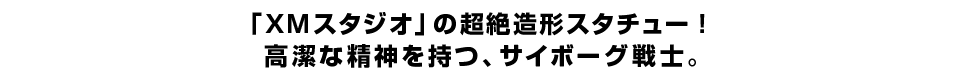 「ＸＭスタジオ」の超絶造形スタチュー！ 高潔な精神を持つ、サイボーグ戦士。