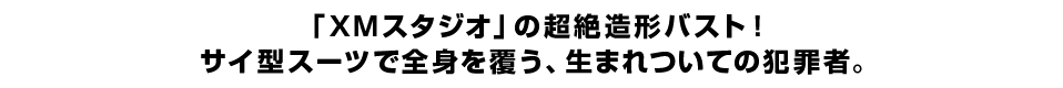 「ＸＭスタジオ」の超絶造形バスト！ サイ型スーツで全身を覆う、生まれついての犯罪者。