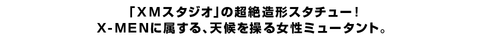 「ＸＭスタジオ」の超絶造形スタチュー！ Ｘ-ＭＥＮに属する、天候を操る女性ミュータント。