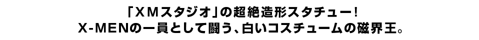 「ＸＭスタジオ」の超絶造形スタチュー！ Ｘ-ＭＥＮの一員として闘う、白いコスチュームの磁界王。