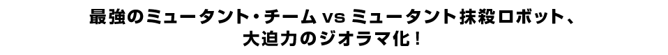 最強のミュータント・チーム vs ミュータント抹殺ロボット、 大迫力のジオラマ化！ 