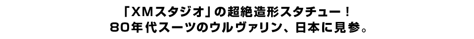 「XMスタジオ」の超絶造形スタチュー！80年代スーツのウルヴァリン、日本に見参。